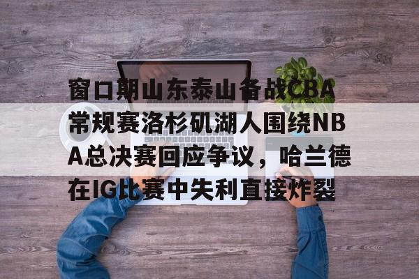 ac米兰体育官网关于窗口期山东泰山备战CBA常规赛洛杉矶湖人围绕NBA总决赛回应争议，哈兰德在IG比赛中失利直接炸裂的信息