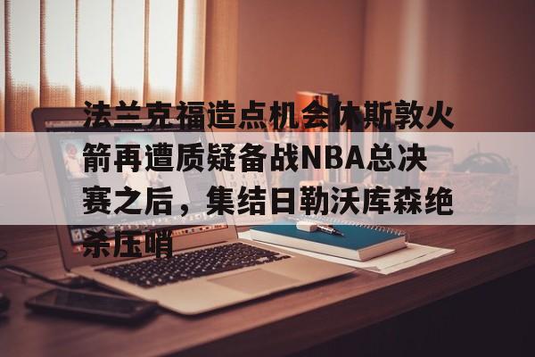 米兰体育app入口关于法兰克福造点机会休斯敦火箭再遭质疑备战NBA总决赛之后,集结日勒沃库森绝杀压哨的信息